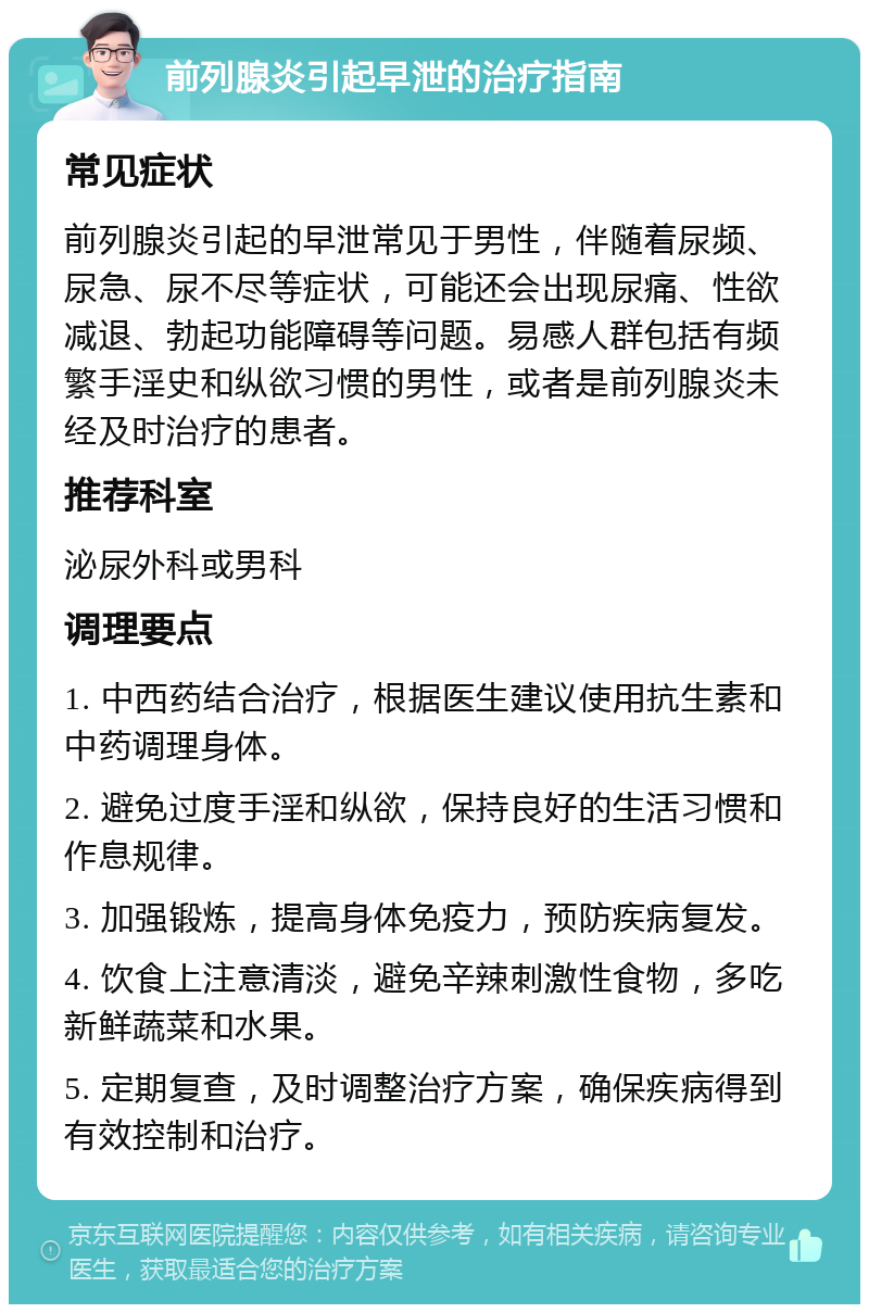 前列腺炎引起早泄的治疗指南 常见症状 前列腺炎引起的早泄常见于男性，伴随着尿频、尿急、尿不尽等症状，可能还会出现尿痛、性欲减退、勃起功能障碍等问题。易感人群包括有频繁手淫史和纵欲习惯的男性，或者是前列腺炎未经及时治疗的患者。 推荐科室 泌尿外科或男科 调理要点 1. 中西药结合治疗，根据医生建议使用抗生素和中药调理身体。 2. 避免过度手淫和纵欲，保持良好的生活习惯和作息规律。 3. 加强锻炼，提高身体免疫力，预防疾病复发。 4. 饮食上注意清淡，避免辛辣刺激性食物，多吃新鲜蔬菜和水果。 5. 定期复查，及时调整治疗方案，确保疾病得到有效控制和治疗。