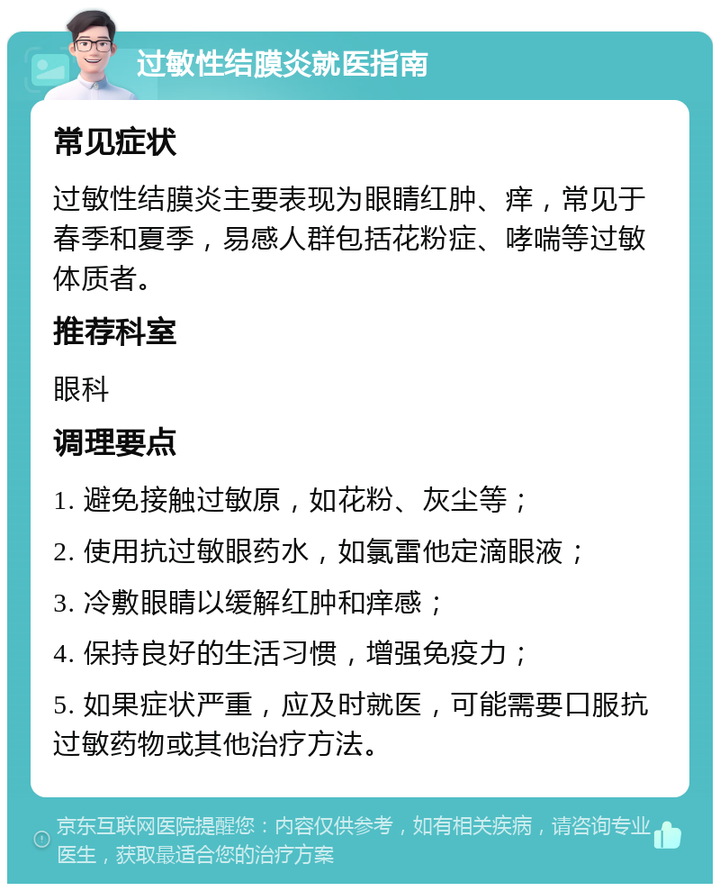 过敏性结膜炎就医指南 常见症状 过敏性结膜炎主要表现为眼睛红肿、痒，常见于春季和夏季，易感人群包括花粉症、哮喘等过敏体质者。 推荐科室 眼科 调理要点 1. 避免接触过敏原，如花粉、灰尘等； 2. 使用抗过敏眼药水，如氯雷他定滴眼液； 3. 冷敷眼睛以缓解红肿和痒感； 4. 保持良好的生活习惯，增强免疫力； 5. 如果症状严重，应及时就医，可能需要口服抗过敏药物或其他治疗方法。