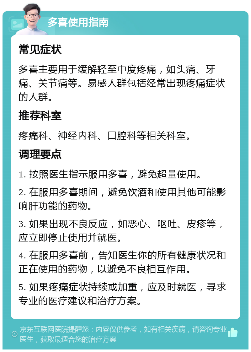 多喜使用指南 常见症状 多喜主要用于缓解轻至中度疼痛，如头痛、牙痛、关节痛等。易感人群包括经常出现疼痛症状的人群。 推荐科室 疼痛科、神经内科、口腔科等相关科室。 调理要点 1. 按照医生指示服用多喜，避免超量使用。 2. 在服用多喜期间，避免饮酒和使用其他可能影响肝功能的药物。 3. 如果出现不良反应，如恶心、呕吐、皮疹等，应立即停止使用并就医。 4. 在服用多喜前，告知医生你的所有健康状况和正在使用的药物，以避免不良相互作用。 5. 如果疼痛症状持续或加重，应及时就医，寻求专业的医疗建议和治疗方案。