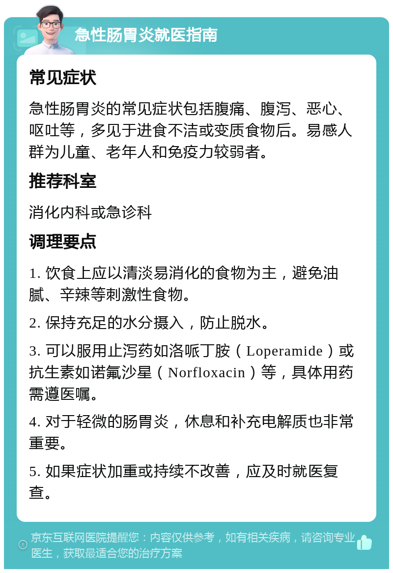 急性肠胃炎就医指南 常见症状 急性肠胃炎的常见症状包括腹痛、腹泻、恶心、呕吐等，多见于进食不洁或变质食物后。易感人群为儿童、老年人和免疫力较弱者。 推荐科室 消化内科或急诊科 调理要点 1. 饮食上应以清淡易消化的食物为主，避免油腻、辛辣等刺激性食物。 2. 保持充足的水分摄入，防止脱水。 3. 可以服用止泻药如洛哌丁胺（Loperamide）或抗生素如诺氟沙星（Norfloxacin）等，具体用药需遵医嘱。 4. 对于轻微的肠胃炎，休息和补充电解质也非常重要。 5. 如果症状加重或持续不改善，应及时就医复查。