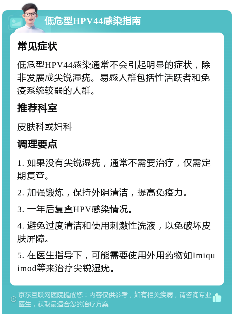 低危型HPV44感染指南 常见症状 低危型HPV44感染通常不会引起明显的症状，除非发展成尖锐湿疣。易感人群包括性活跃者和免疫系统较弱的人群。 推荐科室 皮肤科或妇科 调理要点 1. 如果没有尖锐湿疣，通常不需要治疗，仅需定期复查。 2. 加强锻炼，保持外阴清洁，提高免疫力。 3. 一年后复查HPV感染情况。 4. 避免过度清洁和使用刺激性洗液，以免破坏皮肤屏障。 5. 在医生指导下，可能需要使用外用药物如Imiquimod等来治疗尖锐湿疣。