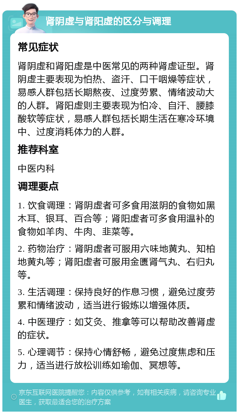 肾阴虚与肾阳虚的区分与调理 常见症状 肾阴虚和肾阳虚是中医常见的两种肾虚证型。肾阴虚主要表现为怕热、盗汗、口干咽燥等症状，易感人群包括长期熬夜、过度劳累、情绪波动大的人群。肾阳虚则主要表现为怕冷、自汗、腰膝酸软等症状，易感人群包括长期生活在寒冷环境中、过度消耗体力的人群。 推荐科室 中医内科 调理要点 1. 饮食调理：肾阴虚者可多食用滋阴的食物如黑木耳、银耳、百合等；肾阳虚者可多食用温补的食物如羊肉、牛肉、韭菜等。 2. 药物治疗：肾阴虚者可服用六味地黄丸、知柏地黄丸等；肾阳虚者可服用金匮肾气丸、右归丸等。 3. 生活调理：保持良好的作息习惯，避免过度劳累和情绪波动，适当进行锻炼以增强体质。 4. 中医理疗：如艾灸、推拿等可以帮助改善肾虚的症状。 5. 心理调节：保持心情舒畅，避免过度焦虑和压力，适当进行放松训练如瑜伽、冥想等。