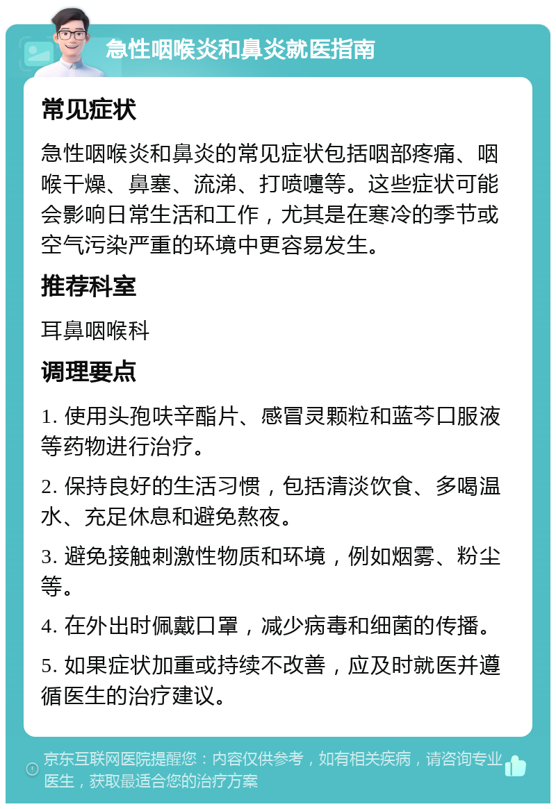 急性咽喉炎和鼻炎就医指南 常见症状 急性咽喉炎和鼻炎的常见症状包括咽部疼痛、咽喉干燥、鼻塞、流涕、打喷嚏等。这些症状可能会影响日常生活和工作，尤其是在寒冷的季节或空气污染严重的环境中更容易发生。 推荐科室 耳鼻咽喉科 调理要点 1. 使用头孢呋辛酯片、感冒灵颗粒和蓝芩口服液等药物进行治疗。 2. 保持良好的生活习惯，包括清淡饮食、多喝温水、充足休息和避免熬夜。 3. 避免接触刺激性物质和环境，例如烟雾、粉尘等。 4. 在外出时佩戴口罩，减少病毒和细菌的传播。 5. 如果症状加重或持续不改善，应及时就医并遵循医生的治疗建议。