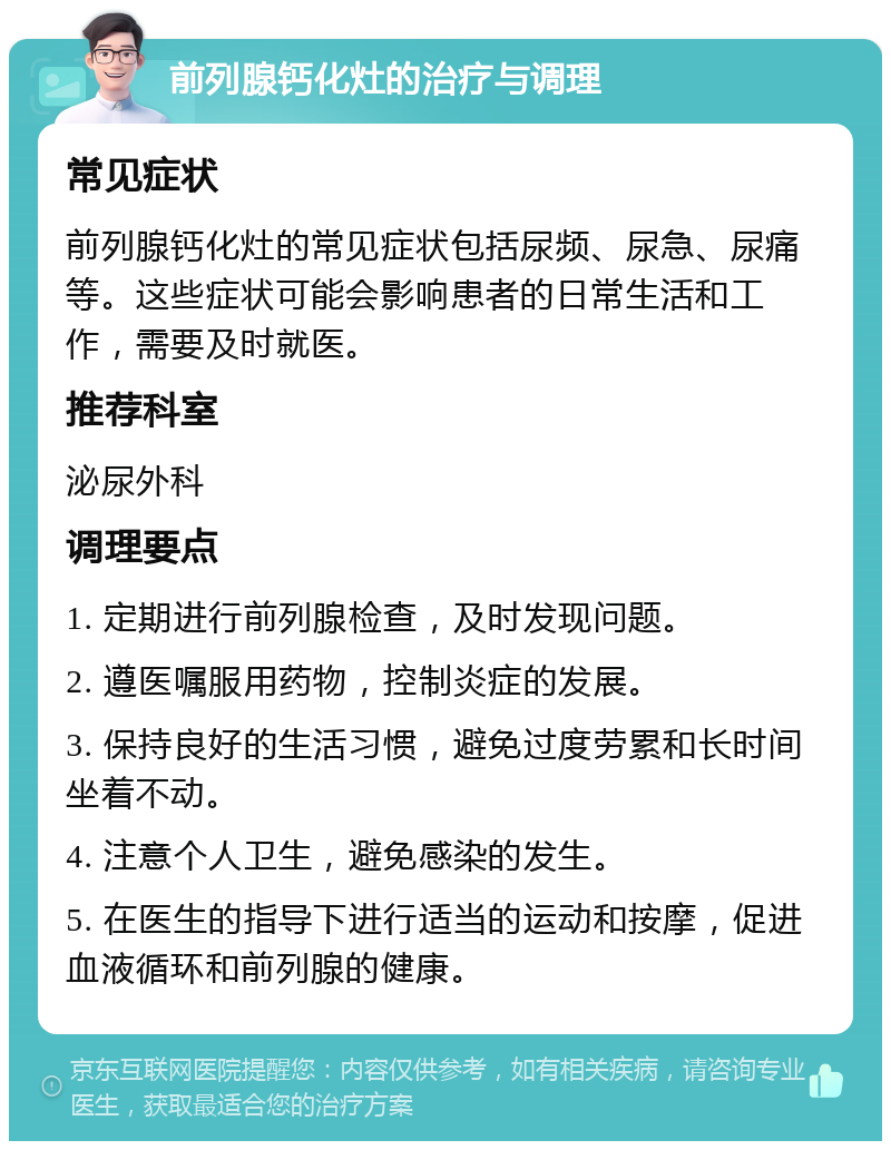 前列腺钙化灶的治疗与调理 常见症状 前列腺钙化灶的常见症状包括尿频、尿急、尿痛等。这些症状可能会影响患者的日常生活和工作，需要及时就医。 推荐科室 泌尿外科 调理要点 1. 定期进行前列腺检查，及时发现问题。 2. 遵医嘱服用药物，控制炎症的发展。 3. 保持良好的生活习惯，避免过度劳累和长时间坐着不动。 4. 注意个人卫生，避免感染的发生。 5. 在医生的指导下进行适当的运动和按摩，促进血液循环和前列腺的健康。