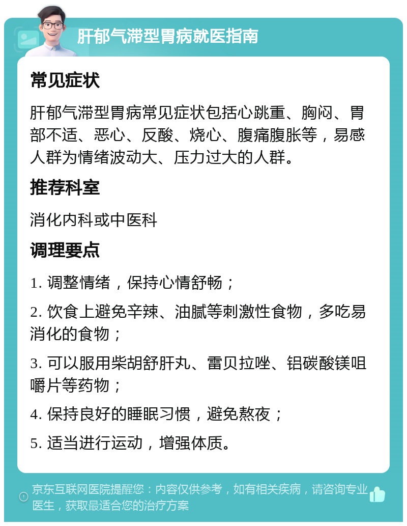 肝郁气滞型胃病就医指南 常见症状 肝郁气滞型胃病常见症状包括心跳重、胸闷、胃部不适、恶心、反酸、烧心、腹痛腹胀等，易感人群为情绪波动大、压力过大的人群。 推荐科室 消化内科或中医科 调理要点 1. 调整情绪，保持心情舒畅； 2. 饮食上避免辛辣、油腻等刺激性食物，多吃易消化的食物； 3. 可以服用柴胡舒肝丸、雷贝拉唑、铝碳酸镁咀嚼片等药物； 4. 保持良好的睡眠习惯，避免熬夜； 5. 适当进行运动，增强体质。