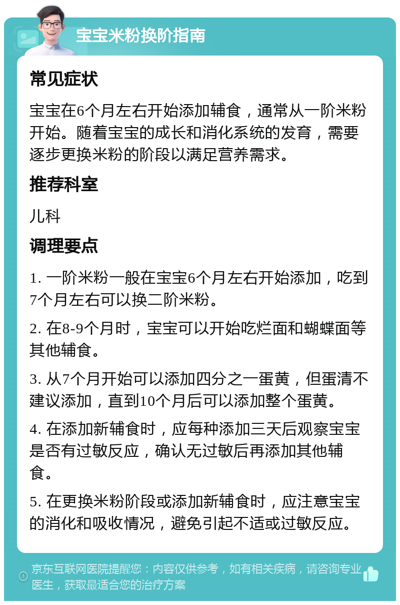 宝宝米粉换阶指南 常见症状 宝宝在6个月左右开始添加辅食，通常从一阶米粉开始。随着宝宝的成长和消化系统的发育，需要逐步更换米粉的阶段以满足营养需求。 推荐科室 儿科 调理要点 1. 一阶米粉一般在宝宝6个月左右开始添加，吃到7个月左右可以换二阶米粉。 2. 在8-9个月时，宝宝可以开始吃烂面和蝴蝶面等其他辅食。 3. 从7个月开始可以添加四分之一蛋黄，但蛋清不建议添加，直到10个月后可以添加整个蛋黄。 4. 在添加新辅食时，应每种添加三天后观察宝宝是否有过敏反应，确认无过敏后再添加其他辅食。 5. 在更换米粉阶段或添加新辅食时，应注意宝宝的消化和吸收情况，避免引起不适或过敏反应。