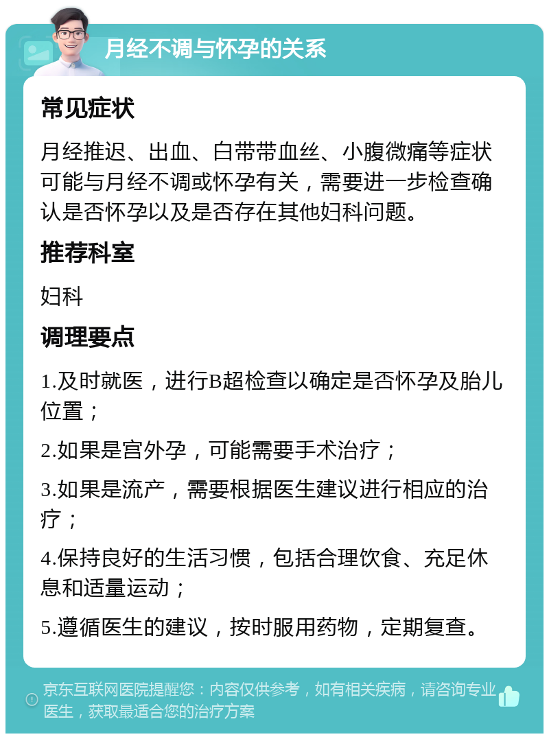 月经不调与怀孕的关系 常见症状 月经推迟、出血、白带带血丝、小腹微痛等症状可能与月经不调或怀孕有关，需要进一步检查确认是否怀孕以及是否存在其他妇科问题。 推荐科室 妇科 调理要点 1.及时就医，进行B超检查以确定是否怀孕及胎儿位置； 2.如果是宫外孕，可能需要手术治疗； 3.如果是流产，需要根据医生建议进行相应的治疗； 4.保持良好的生活习惯，包括合理饮食、充足休息和适量运动； 5.遵循医生的建议，按时服用药物，定期复查。