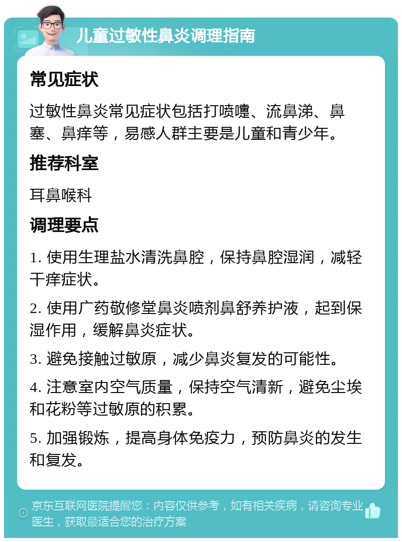 儿童过敏性鼻炎调理指南 常见症状 过敏性鼻炎常见症状包括打喷嚏、流鼻涕、鼻塞、鼻痒等，易感人群主要是儿童和青少年。 推荐科室 耳鼻喉科 调理要点 1. 使用生理盐水清洗鼻腔，保持鼻腔湿润，减轻干痒症状。 2. 使用广药敬修堂鼻炎喷剂鼻舒养护液，起到保湿作用，缓解鼻炎症状。 3. 避免接触过敏原，减少鼻炎复发的可能性。 4. 注意室内空气质量，保持空气清新，避免尘埃和花粉等过敏原的积累。 5. 加强锻炼，提高身体免疫力，预防鼻炎的发生和复发。