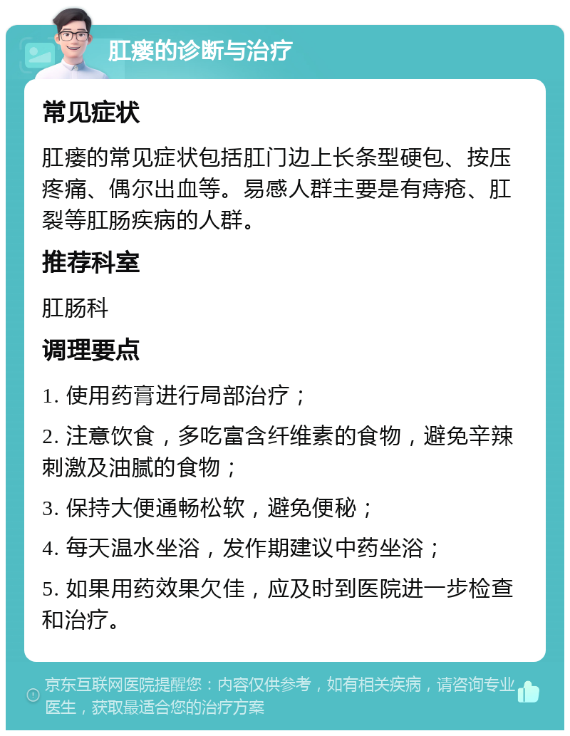 肛瘘的诊断与治疗 常见症状 肛瘘的常见症状包括肛门边上长条型硬包、按压疼痛、偶尔出血等。易感人群主要是有痔疮、肛裂等肛肠疾病的人群。 推荐科室 肛肠科 调理要点 1. 使用药膏进行局部治疗； 2. 注意饮食，多吃富含纤维素的食物，避免辛辣刺激及油腻的食物； 3. 保持大便通畅松软，避免便秘； 4. 每天温水坐浴，发作期建议中药坐浴； 5. 如果用药效果欠佳，应及时到医院进一步检查和治疗。