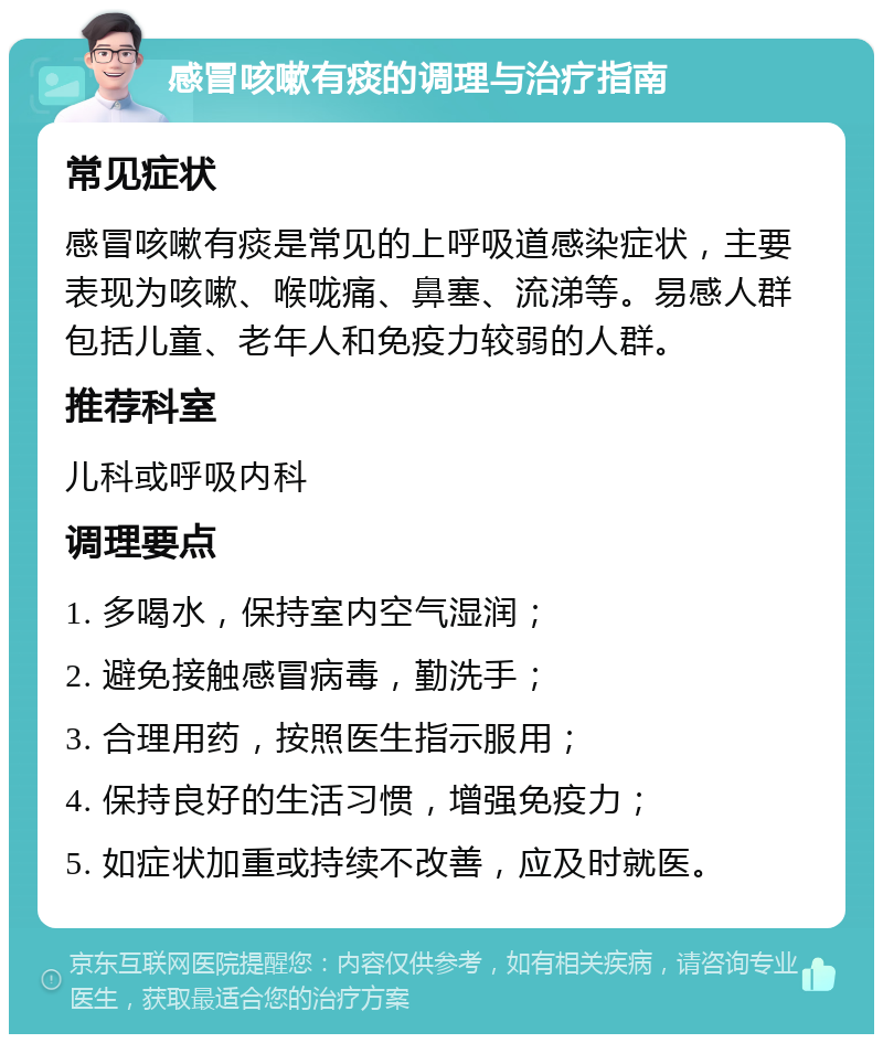 感冒咳嗽有痰的调理与治疗指南 常见症状 感冒咳嗽有痰是常见的上呼吸道感染症状，主要表现为咳嗽、喉咙痛、鼻塞、流涕等。易感人群包括儿童、老年人和免疫力较弱的人群。 推荐科室 儿科或呼吸内科 调理要点 1. 多喝水，保持室内空气湿润； 2. 避免接触感冒病毒，勤洗手； 3. 合理用药，按照医生指示服用； 4. 保持良好的生活习惯，增强免疫力； 5. 如症状加重或持续不改善，应及时就医。