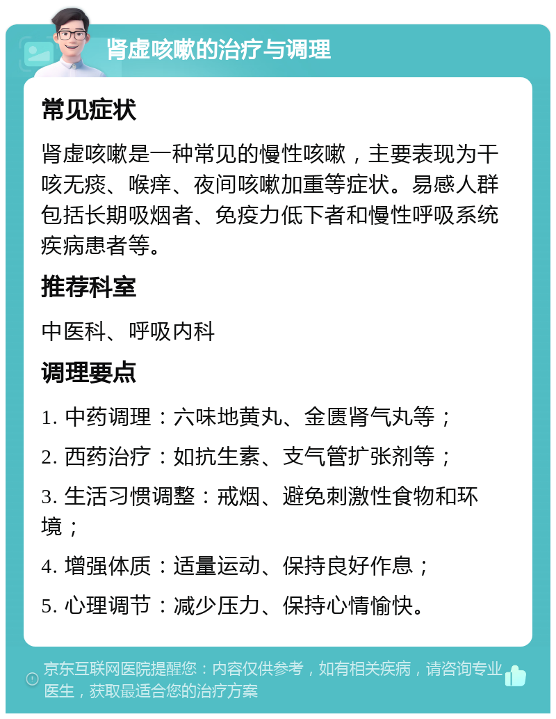 肾虚咳嗽的治疗与调理 常见症状 肾虚咳嗽是一种常见的慢性咳嗽，主要表现为干咳无痰、喉痒、夜间咳嗽加重等症状。易感人群包括长期吸烟者、免疫力低下者和慢性呼吸系统疾病患者等。 推荐科室 中医科、呼吸内科 调理要点 1. 中药调理：六味地黄丸、金匮肾气丸等； 2. 西药治疗：如抗生素、支气管扩张剂等； 3. 生活习惯调整：戒烟、避免刺激性食物和环境； 4. 增强体质：适量运动、保持良好作息； 5. 心理调节：减少压力、保持心情愉快。