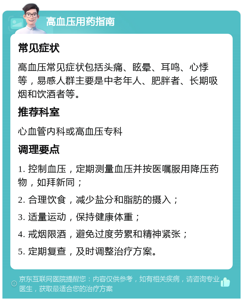 高血压用药指南 常见症状 高血压常见症状包括头痛、眩晕、耳鸣、心悸等，易感人群主要是中老年人、肥胖者、长期吸烟和饮酒者等。 推荐科室 心血管内科或高血压专科 调理要点 1. 控制血压，定期测量血压并按医嘱服用降压药物，如拜新同； 2. 合理饮食，减少盐分和脂肪的摄入； 3. 适量运动，保持健康体重； 4. 戒烟限酒，避免过度劳累和精神紧张； 5. 定期复查，及时调整治疗方案。