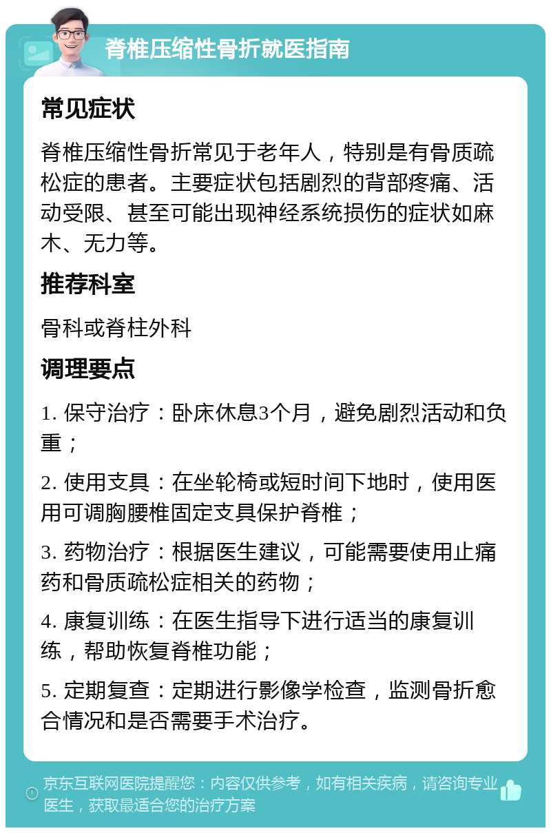 脊椎压缩性骨折就医指南 常见症状 脊椎压缩性骨折常见于老年人，特别是有骨质疏松症的患者。主要症状包括剧烈的背部疼痛、活动受限、甚至可能出现神经系统损伤的症状如麻木、无力等。 推荐科室 骨科或脊柱外科 调理要点 1. 保守治疗：卧床休息3个月，避免剧烈活动和负重； 2. 使用支具：在坐轮椅或短时间下地时，使用医用可调胸腰椎固定支具保护脊椎； 3. 药物治疗：根据医生建议，可能需要使用止痛药和骨质疏松症相关的药物； 4. 康复训练：在医生指导下进行适当的康复训练，帮助恢复脊椎功能； 5. 定期复查：定期进行影像学检查，监测骨折愈合情况和是否需要手术治疗。