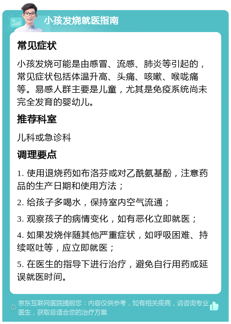 小孩发烧就医指南 常见症状 小孩发烧可能是由感冒、流感、肺炎等引起的，常见症状包括体温升高、头痛、咳嗽、喉咙痛等。易感人群主要是儿童，尤其是免疫系统尚未完全发育的婴幼儿。 推荐科室 儿科或急诊科 调理要点 1. 使用退烧药如布洛芬或对乙酰氨基酚，注意药品的生产日期和使用方法； 2. 给孩子多喝水，保持室内空气流通； 3. 观察孩子的病情变化，如有恶化立即就医； 4. 如果发烧伴随其他严重症状，如呼吸困难、持续呕吐等，应立即就医； 5. 在医生的指导下进行治疗，避免自行用药或延误就医时间。