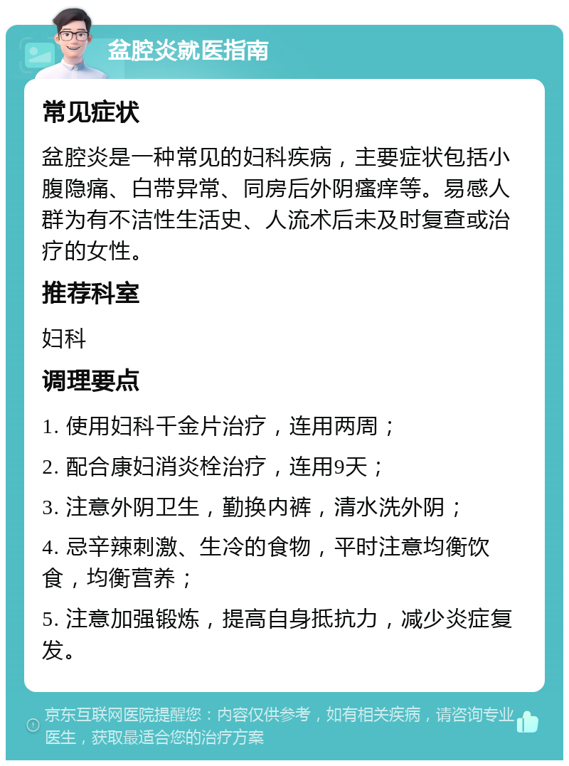 盆腔炎就医指南 常见症状 盆腔炎是一种常见的妇科疾病，主要症状包括小腹隐痛、白带异常、同房后外阴瘙痒等。易感人群为有不洁性生活史、人流术后未及时复查或治疗的女性。 推荐科室 妇科 调理要点 1. 使用妇科千金片治疗，连用两周； 2. 配合康妇消炎栓治疗，连用9天； 3. 注意外阴卫生，勤换内裤，清水洗外阴； 4. 忌辛辣刺激、生冷的食物，平时注意均衡饮食，均衡营养； 5. 注意加强锻炼，提高自身抵抗力，减少炎症复发。