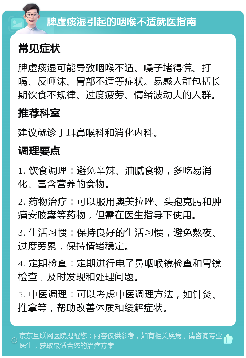 脾虚痰湿引起的咽喉不适就医指南 常见症状 脾虚痰湿可能导致咽喉不适、嗓子堵得慌、打嗝、反唾沫、胃部不适等症状。易感人群包括长期饮食不规律、过度疲劳、情绪波动大的人群。 推荐科室 建议就诊于耳鼻喉科和消化内科。 调理要点 1. 饮食调理：避免辛辣、油腻食物，多吃易消化、富含营养的食物。 2. 药物治疗：可以服用奥美拉唑、头孢克肟和肿痛安胶囊等药物，但需在医生指导下使用。 3. 生活习惯：保持良好的生活习惯，避免熬夜、过度劳累，保持情绪稳定。 4. 定期检查：定期进行电子鼻咽喉镜检查和胃镜检查，及时发现和处理问题。 5. 中医调理：可以考虑中医调理方法，如针灸、推拿等，帮助改善体质和缓解症状。