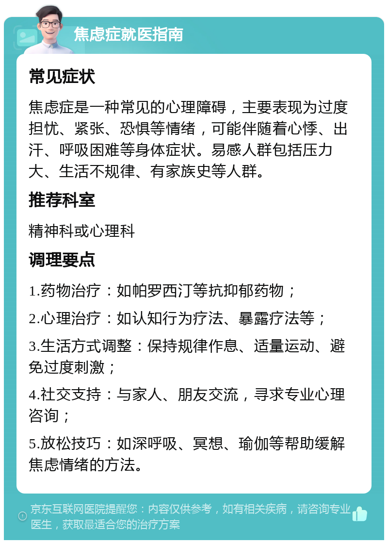 焦虑症就医指南 常见症状 焦虑症是一种常见的心理障碍，主要表现为过度担忧、紧张、恐惧等情绪，可能伴随着心悸、出汗、呼吸困难等身体症状。易感人群包括压力大、生活不规律、有家族史等人群。 推荐科室 精神科或心理科 调理要点 1.药物治疗：如帕罗西汀等抗抑郁药物； 2.心理治疗：如认知行为疗法、暴露疗法等； 3.生活方式调整：保持规律作息、适量运动、避免过度刺激； 4.社交支持：与家人、朋友交流，寻求专业心理咨询； 5.放松技巧：如深呼吸、冥想、瑜伽等帮助缓解焦虑情绪的方法。