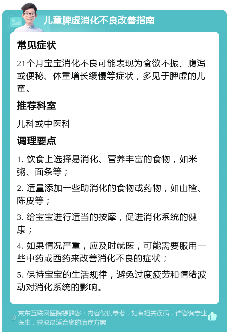 儿童脾虚消化不良改善指南 常见症状 21个月宝宝消化不良可能表现为食欲不振、腹泻或便秘、体重增长缓慢等症状，多见于脾虚的儿童。 推荐科室 儿科或中医科 调理要点 1. 饮食上选择易消化、营养丰富的食物，如米粥、面条等； 2. 适量添加一些助消化的食物或药物，如山楂、陈皮等； 3. 给宝宝进行适当的按摩，促进消化系统的健康； 4. 如果情况严重，应及时就医，可能需要服用一些中药或西药来改善消化不良的症状； 5. 保持宝宝的生活规律，避免过度疲劳和情绪波动对消化系统的影响。