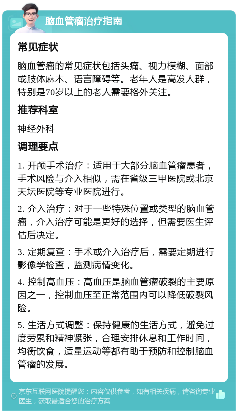 脑血管瘤治疗指南 常见症状 脑血管瘤的常见症状包括头痛、视力模糊、面部或肢体麻木、语言障碍等。老年人是高发人群，特别是70岁以上的老人需要格外关注。 推荐科室 神经外科 调理要点 1. 开颅手术治疗：适用于大部分脑血管瘤患者，手术风险与介入相似，需在省级三甲医院或北京天坛医院等专业医院进行。 2. 介入治疗：对于一些特殊位置或类型的脑血管瘤，介入治疗可能是更好的选择，但需要医生评估后决定。 3. 定期复查：手术或介入治疗后，需要定期进行影像学检查，监测病情变化。 4. 控制高血压：高血压是脑血管瘤破裂的主要原因之一，控制血压至正常范围内可以降低破裂风险。 5. 生活方式调整：保持健康的生活方式，避免过度劳累和精神紧张，合理安排休息和工作时间，均衡饮食，适量运动等都有助于预防和控制脑血管瘤的发展。