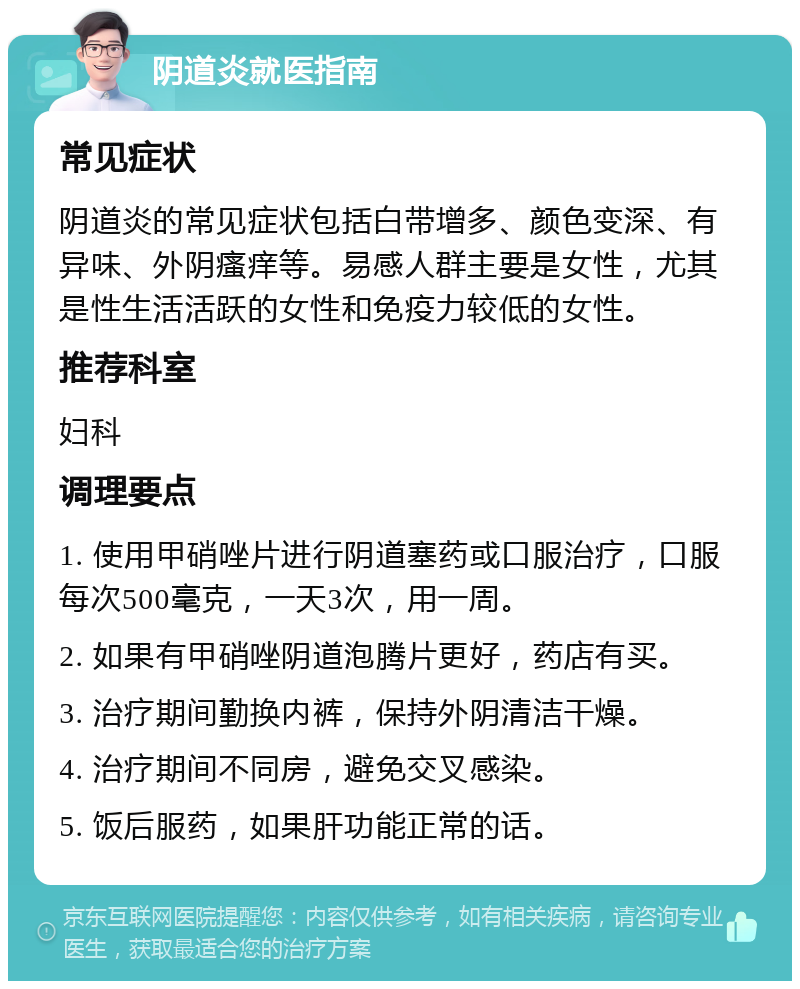 阴道炎就医指南 常见症状 阴道炎的常见症状包括白带增多、颜色变深、有异味、外阴瘙痒等。易感人群主要是女性，尤其是性生活活跃的女性和免疫力较低的女性。 推荐科室 妇科 调理要点 1. 使用甲硝唑片进行阴道塞药或口服治疗，口服每次500毫克，一天3次，用一周。 2. 如果有甲硝唑阴道泡腾片更好，药店有买。 3. 治疗期间勤换内裤，保持外阴清洁干燥。 4. 治疗期间不同房，避免交叉感染。 5. 饭后服药，如果肝功能正常的话。