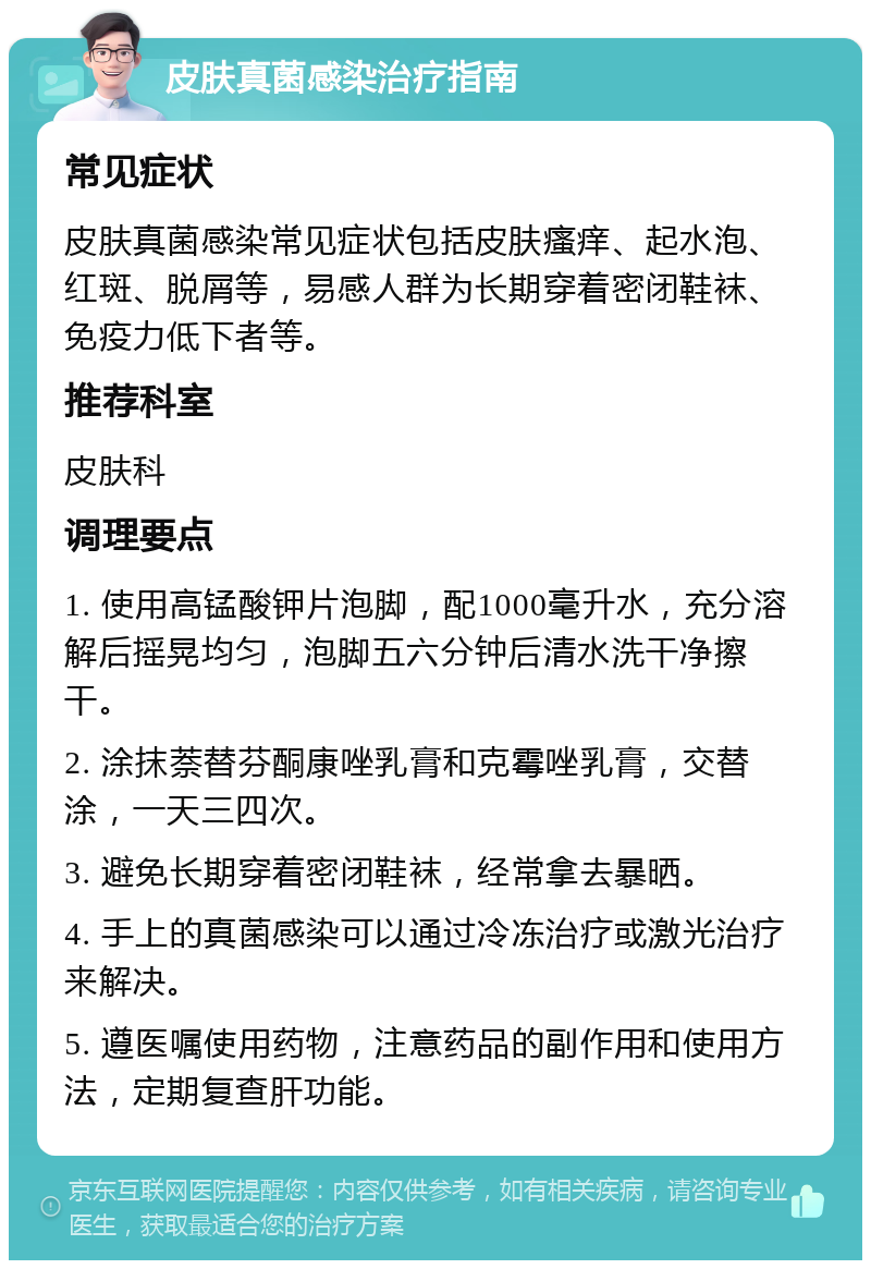 皮肤真菌感染治疗指南 常见症状 皮肤真菌感染常见症状包括皮肤瘙痒、起水泡、红斑、脱屑等，易感人群为长期穿着密闭鞋袜、免疫力低下者等。 推荐科室 皮肤科 调理要点 1. 使用高锰酸钾片泡脚，配1000毫升水，充分溶解后摇晃均匀，泡脚五六分钟后清水洗干净擦干。 2. 涂抹萘替芬酮康唑乳膏和克霉唑乳膏，交替涂，一天三四次。 3. 避免长期穿着密闭鞋袜，经常拿去暴晒。 4. 手上的真菌感染可以通过冷冻治疗或激光治疗来解决。 5. 遵医嘱使用药物，注意药品的副作用和使用方法，定期复查肝功能。