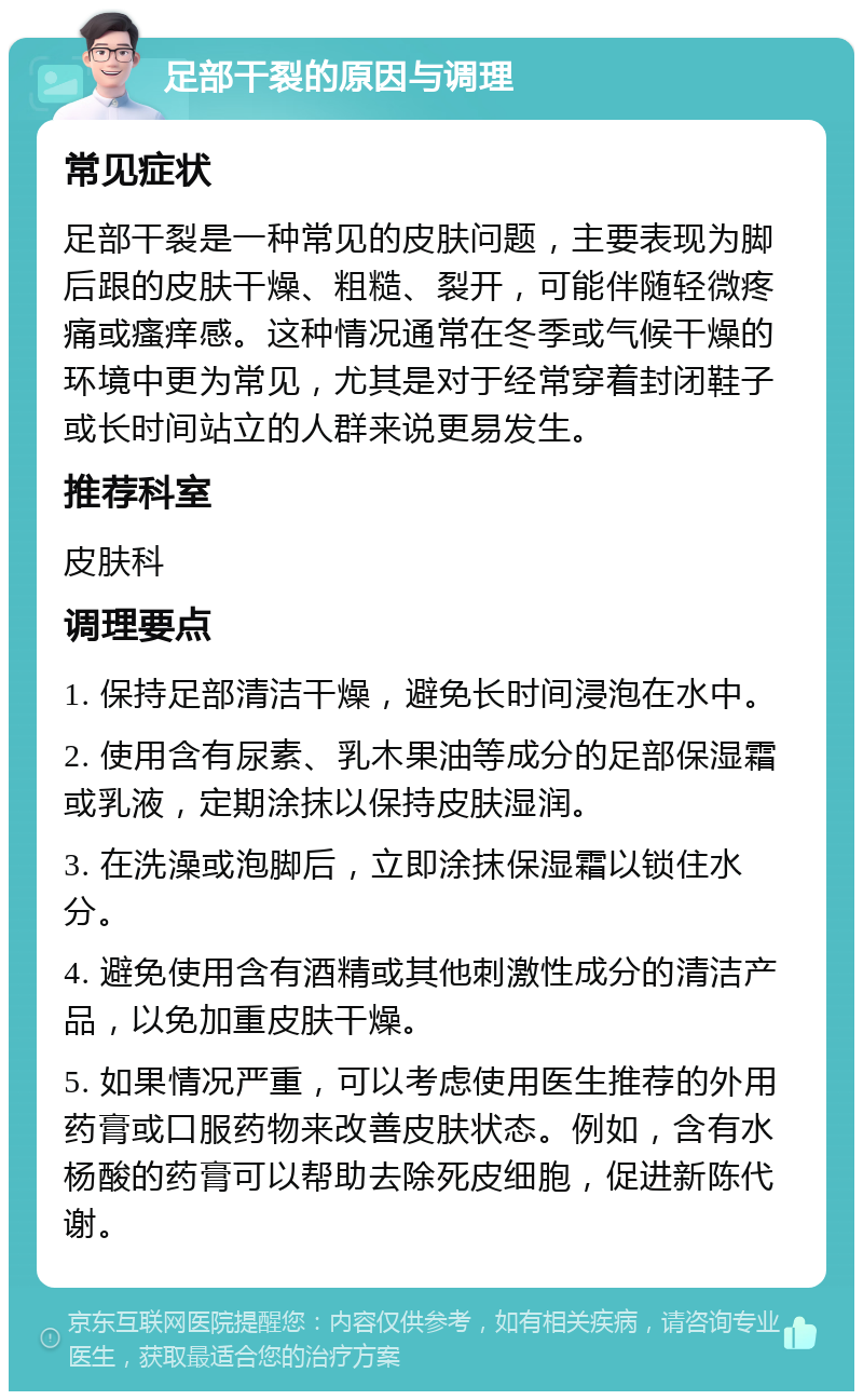 足部干裂的原因与调理 常见症状 足部干裂是一种常见的皮肤问题，主要表现为脚后跟的皮肤干燥、粗糙、裂开，可能伴随轻微疼痛或瘙痒感。这种情况通常在冬季或气候干燥的环境中更为常见，尤其是对于经常穿着封闭鞋子或长时间站立的人群来说更易发生。 推荐科室 皮肤科 调理要点 1. 保持足部清洁干燥，避免长时间浸泡在水中。 2. 使用含有尿素、乳木果油等成分的足部保湿霜或乳液，定期涂抹以保持皮肤湿润。 3. 在洗澡或泡脚后，立即涂抹保湿霜以锁住水分。 4. 避免使用含有酒精或其他刺激性成分的清洁产品，以免加重皮肤干燥。 5. 如果情况严重，可以考虑使用医生推荐的外用药膏或口服药物来改善皮肤状态。例如，含有水杨酸的药膏可以帮助去除死皮细胞，促进新陈代谢。