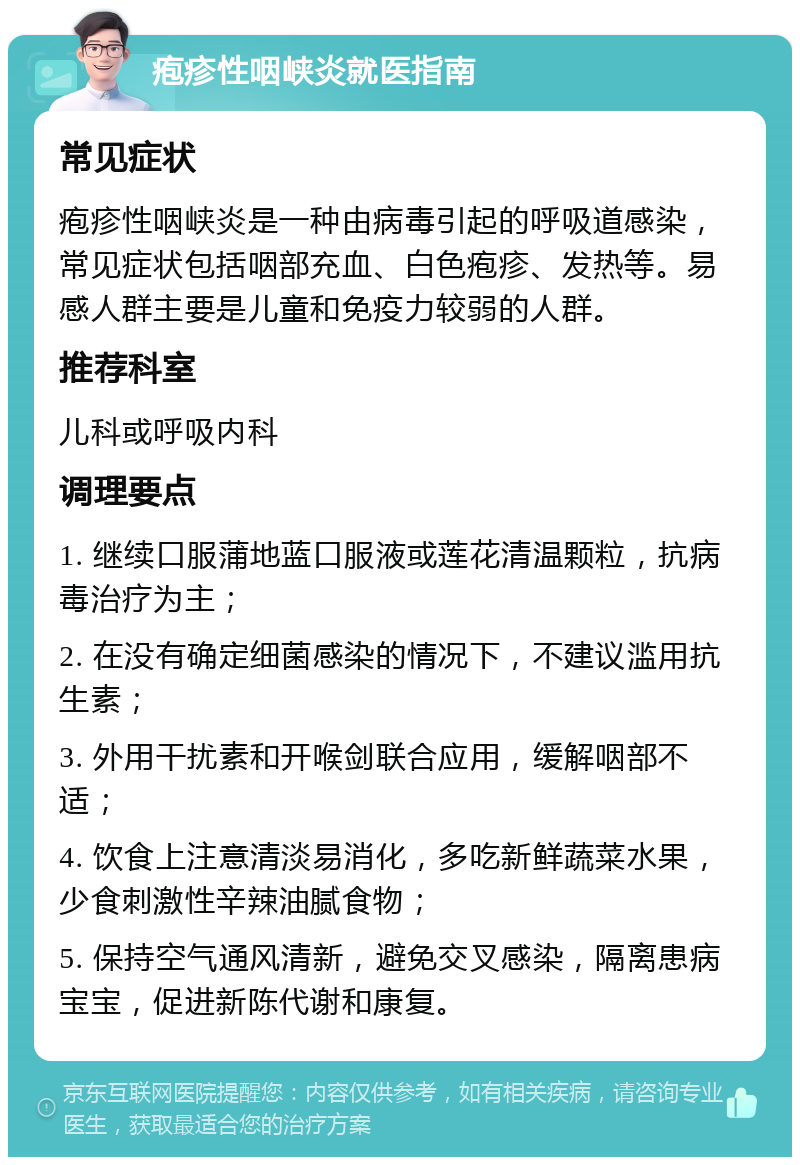 疱疹性咽峡炎就医指南 常见症状 疱疹性咽峡炎是一种由病毒引起的呼吸道感染，常见症状包括咽部充血、白色疱疹、发热等。易感人群主要是儿童和免疫力较弱的人群。 推荐科室 儿科或呼吸内科 调理要点 1. 继续口服蒲地蓝口服液或莲花清温颗粒，抗病毒治疗为主； 2. 在没有确定细菌感染的情况下，不建议滥用抗生素； 3. 外用干扰素和开喉剑联合应用，缓解咽部不适； 4. 饮食上注意清淡易消化，多吃新鲜蔬菜水果，少食刺激性辛辣油腻食物； 5. 保持空气通风清新，避免交叉感染，隔离患病宝宝，促进新陈代谢和康复。