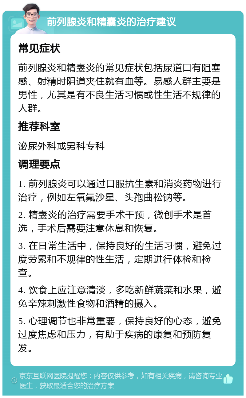 前列腺炎和精囊炎的治疗建议 常见症状 前列腺炎和精囊炎的常见症状包括尿道口有阻塞感、射精时阴道夹住就有血等。易感人群主要是男性，尤其是有不良生活习惯或性生活不规律的人群。 推荐科室 泌尿外科或男科专科 调理要点 1. 前列腺炎可以通过口服抗生素和消炎药物进行治疗，例如左氧氟沙星、头孢曲松钠等。 2. 精囊炎的治疗需要手术干预，微创手术是首选，手术后需要注意休息和恢复。 3. 在日常生活中，保持良好的生活习惯，避免过度劳累和不规律的性生活，定期进行体检和检查。 4. 饮食上应注意清淡，多吃新鲜蔬菜和水果，避免辛辣刺激性食物和酒精的摄入。 5. 心理调节也非常重要，保持良好的心态，避免过度焦虑和压力，有助于疾病的康复和预防复发。