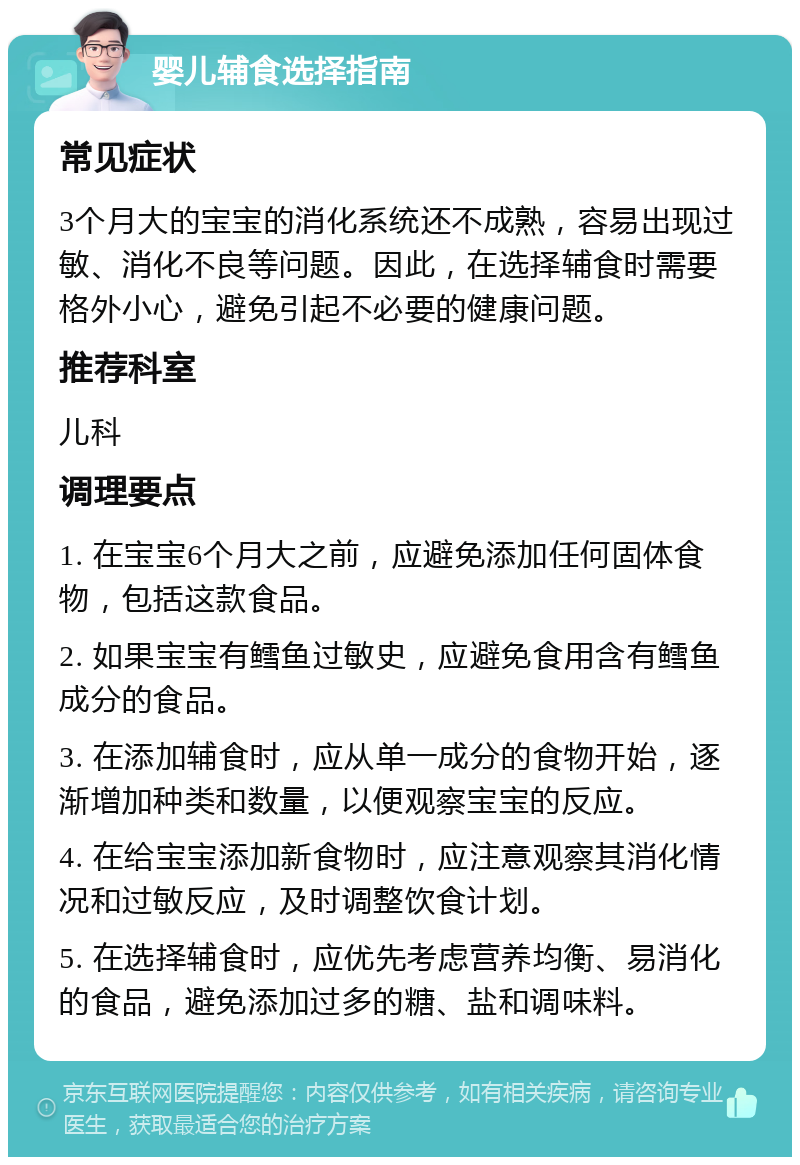 婴儿辅食选择指南 常见症状 3个月大的宝宝的消化系统还不成熟，容易出现过敏、消化不良等问题。因此，在选择辅食时需要格外小心，避免引起不必要的健康问题。 推荐科室 儿科 调理要点 1. 在宝宝6个月大之前，应避免添加任何固体食物，包括这款食品。 2. 如果宝宝有鳕鱼过敏史，应避免食用含有鳕鱼成分的食品。 3. 在添加辅食时，应从单一成分的食物开始，逐渐增加种类和数量，以便观察宝宝的反应。 4. 在给宝宝添加新食物时，应注意观察其消化情况和过敏反应，及时调整饮食计划。 5. 在选择辅食时，应优先考虑营养均衡、易消化的食品，避免添加过多的糖、盐和调味料。