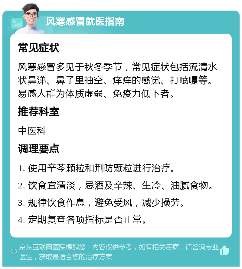 风寒感冒就医指南 常见症状 风寒感冒多见于秋冬季节，常见症状包括流清水状鼻涕、鼻子里抽空、痒痒的感觉、打喷嚏等。易感人群为体质虚弱、免疫力低下者。 推荐科室 中医科 调理要点 1. 使用辛芩颗粒和荆防颗粒进行治疗。 2. 饮食宜清淡，忌酒及辛辣、生冷、油腻食物。 3. 规律饮食作息，避免受风，减少操劳。 4. 定期复查各项指标是否正常。