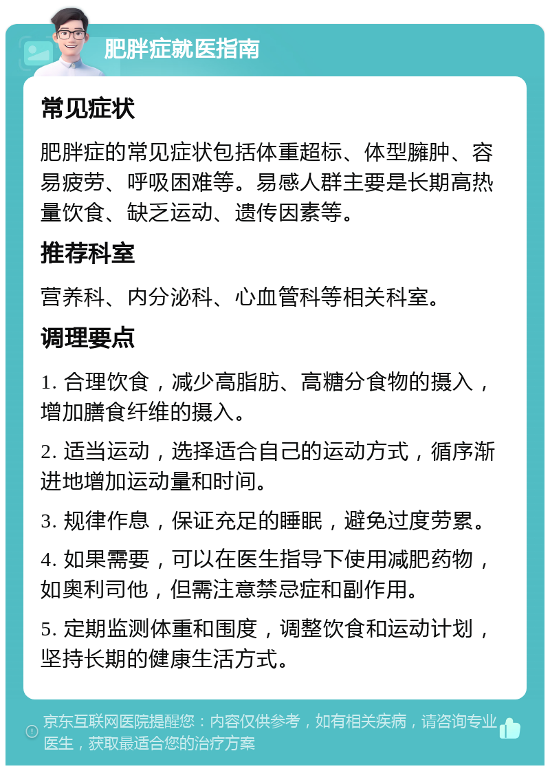 肥胖症就医指南 常见症状 肥胖症的常见症状包括体重超标、体型臃肿、容易疲劳、呼吸困难等。易感人群主要是长期高热量饮食、缺乏运动、遗传因素等。 推荐科室 营养科、内分泌科、心血管科等相关科室。 调理要点 1. 合理饮食，减少高脂肪、高糖分食物的摄入，增加膳食纤维的摄入。 2. 适当运动，选择适合自己的运动方式，循序渐进地增加运动量和时间。 3. 规律作息，保证充足的睡眠，避免过度劳累。 4. 如果需要，可以在医生指导下使用减肥药物，如奥利司他，但需注意禁忌症和副作用。 5. 定期监测体重和围度，调整饮食和运动计划，坚持长期的健康生活方式。