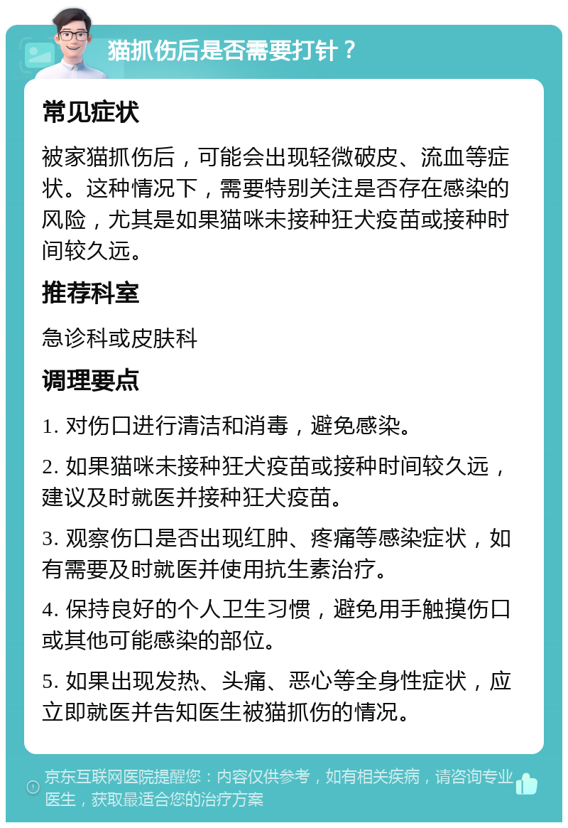 猫抓伤后是否需要打针？ 常见症状 被家猫抓伤后，可能会出现轻微破皮、流血等症状。这种情况下，需要特别关注是否存在感染的风险，尤其是如果猫咪未接种狂犬疫苗或接种时间较久远。 推荐科室 急诊科或皮肤科 调理要点 1. 对伤口进行清洁和消毒，避免感染。 2. 如果猫咪未接种狂犬疫苗或接种时间较久远，建议及时就医并接种狂犬疫苗。 3. 观察伤口是否出现红肿、疼痛等感染症状，如有需要及时就医并使用抗生素治疗。 4. 保持良好的个人卫生习惯，避免用手触摸伤口或其他可能感染的部位。 5. 如果出现发热、头痛、恶心等全身性症状，应立即就医并告知医生被猫抓伤的情况。