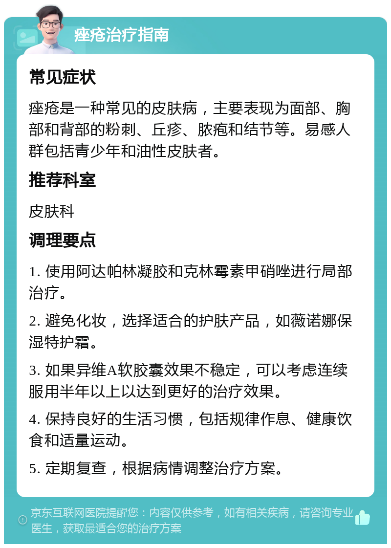 痤疮治疗指南 常见症状 痤疮是一种常见的皮肤病，主要表现为面部、胸部和背部的粉刺、丘疹、脓疱和结节等。易感人群包括青少年和油性皮肤者。 推荐科室 皮肤科 调理要点 1. 使用阿达帕林凝胶和克林霉素甲硝唑进行局部治疗。 2. 避免化妆，选择适合的护肤产品，如薇诺娜保湿特护霜。 3. 如果异维A软胶囊效果不稳定，可以考虑连续服用半年以上以达到更好的治疗效果。 4. 保持良好的生活习惯，包括规律作息、健康饮食和适量运动。 5. 定期复查，根据病情调整治疗方案。