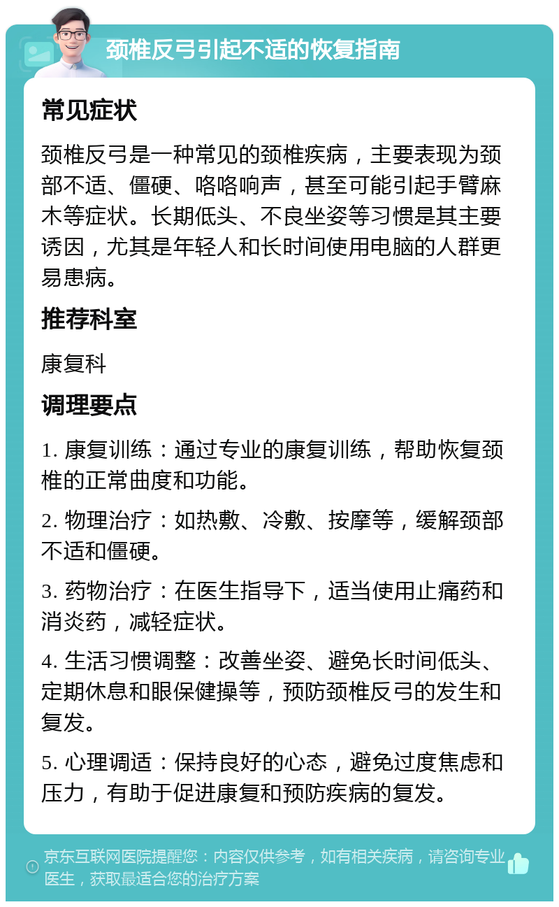 颈椎反弓引起不适的恢复指南 常见症状 颈椎反弓是一种常见的颈椎疾病，主要表现为颈部不适、僵硬、咯咯响声，甚至可能引起手臂麻木等症状。长期低头、不良坐姿等习惯是其主要诱因，尤其是年轻人和长时间使用电脑的人群更易患病。 推荐科室 康复科 调理要点 1. 康复训练：通过专业的康复训练，帮助恢复颈椎的正常曲度和功能。 2. 物理治疗：如热敷、冷敷、按摩等，缓解颈部不适和僵硬。 3. 药物治疗：在医生指导下，适当使用止痛药和消炎药，减轻症状。 4. 生活习惯调整：改善坐姿、避免长时间低头、定期休息和眼保健操等，预防颈椎反弓的发生和复发。 5. 心理调适：保持良好的心态，避免过度焦虑和压力，有助于促进康复和预防疾病的复发。