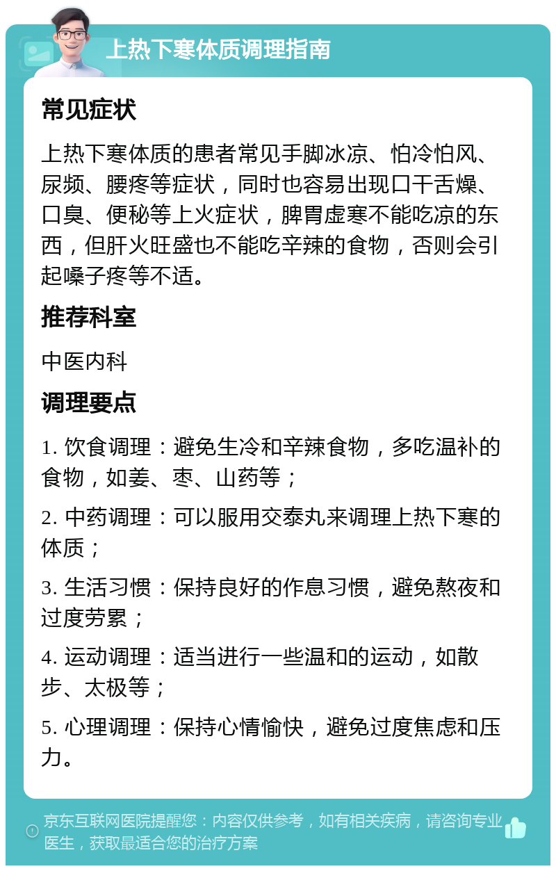 上热下寒体质调理指南 常见症状 上热下寒体质的患者常见手脚冰凉、怕冷怕风、尿频、腰疼等症状，同时也容易出现口干舌燥、口臭、便秘等上火症状，脾胃虚寒不能吃凉的东西，但肝火旺盛也不能吃辛辣的食物，否则会引起嗓子疼等不适。 推荐科室 中医内科 调理要点 1. 饮食调理：避免生冷和辛辣食物，多吃温补的食物，如姜、枣、山药等； 2. 中药调理：可以服用交泰丸来调理上热下寒的体质； 3. 生活习惯：保持良好的作息习惯，避免熬夜和过度劳累； 4. 运动调理：适当进行一些温和的运动，如散步、太极等； 5. 心理调理：保持心情愉快，避免过度焦虑和压力。