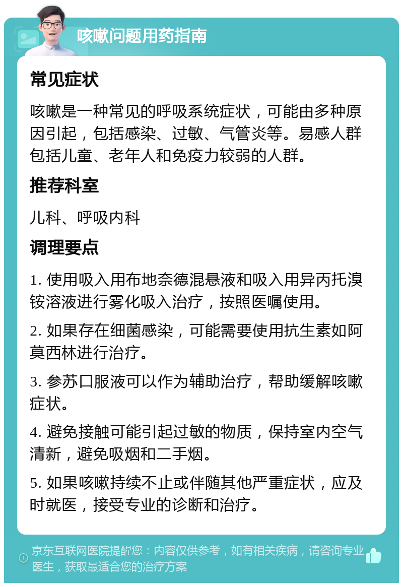 咳嗽问题用药指南 常见症状 咳嗽是一种常见的呼吸系统症状，可能由多种原因引起，包括感染、过敏、气管炎等。易感人群包括儿童、老年人和免疫力较弱的人群。 推荐科室 儿科、呼吸内科 调理要点 1. 使用吸入用布地奈德混悬液和吸入用异丙托溴铵溶液进行雾化吸入治疗，按照医嘱使用。 2. 如果存在细菌感染，可能需要使用抗生素如阿莫西林进行治疗。 3. 参苏口服液可以作为辅助治疗，帮助缓解咳嗽症状。 4. 避免接触可能引起过敏的物质，保持室内空气清新，避免吸烟和二手烟。 5. 如果咳嗽持续不止或伴随其他严重症状，应及时就医，接受专业的诊断和治疗。