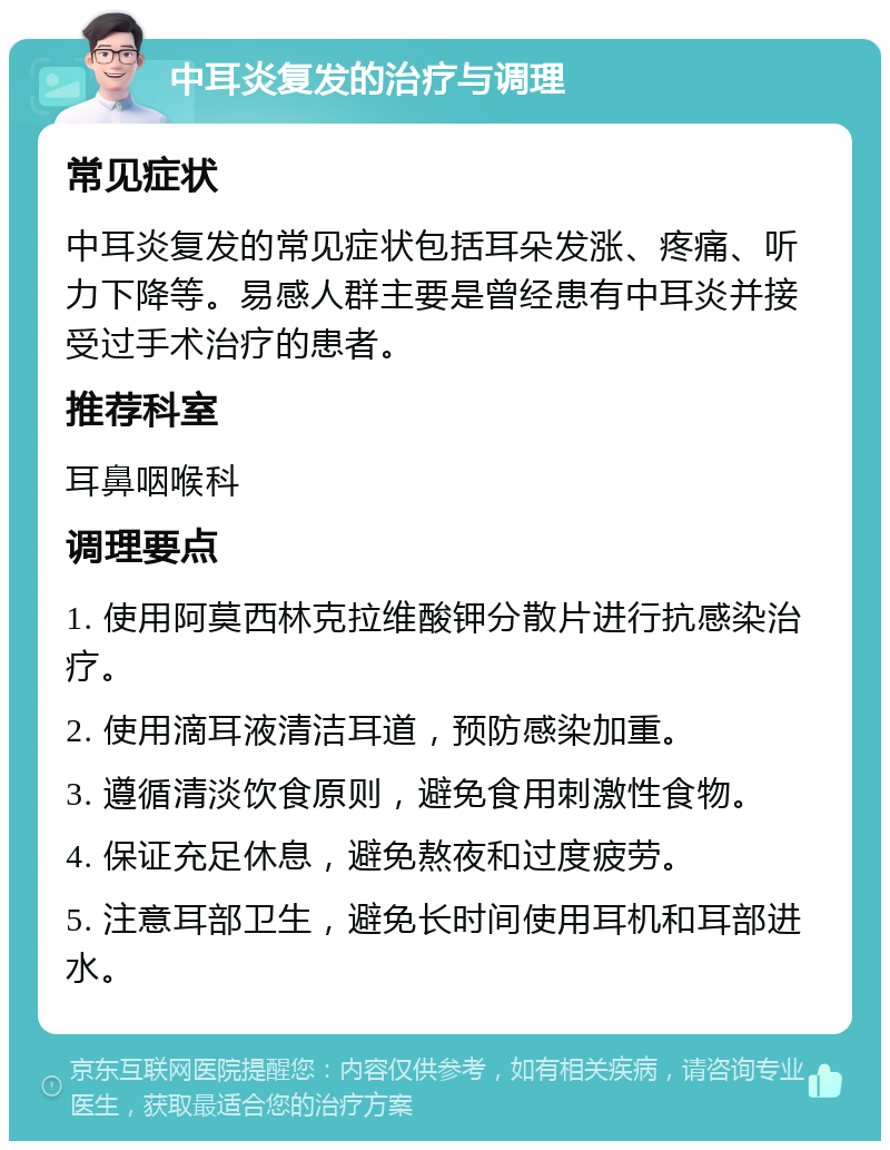 中耳炎复发的治疗与调理 常见症状 中耳炎复发的常见症状包括耳朵发涨、疼痛、听力下降等。易感人群主要是曾经患有中耳炎并接受过手术治疗的患者。 推荐科室 耳鼻咽喉科 调理要点 1. 使用阿莫西林克拉维酸钾分散片进行抗感染治疗。 2. 使用滴耳液清洁耳道，预防感染加重。 3. 遵循清淡饮食原则，避免食用刺激性食物。 4. 保证充足休息，避免熬夜和过度疲劳。 5. 注意耳部卫生，避免长时间使用耳机和耳部进水。