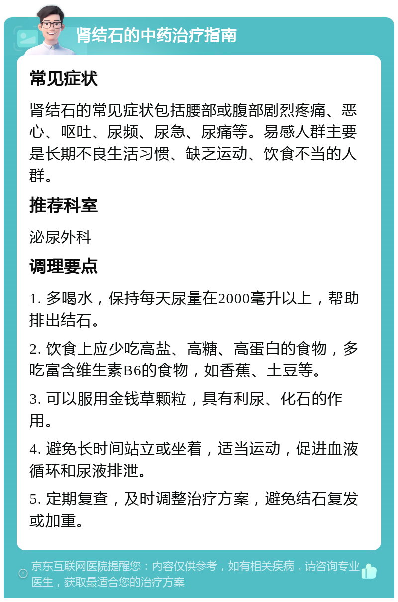 肾结石的中药治疗指南 常见症状 肾结石的常见症状包括腰部或腹部剧烈疼痛、恶心、呕吐、尿频、尿急、尿痛等。易感人群主要是长期不良生活习惯、缺乏运动、饮食不当的人群。 推荐科室 泌尿外科 调理要点 1. 多喝水，保持每天尿量在2000毫升以上，帮助排出结石。 2. 饮食上应少吃高盐、高糖、高蛋白的食物，多吃富含维生素B6的食物，如香蕉、土豆等。 3. 可以服用金钱草颗粒，具有利尿、化石的作用。 4. 避免长时间站立或坐着，适当运动，促进血液循环和尿液排泄。 5. 定期复查，及时调整治疗方案，避免结石复发或加重。