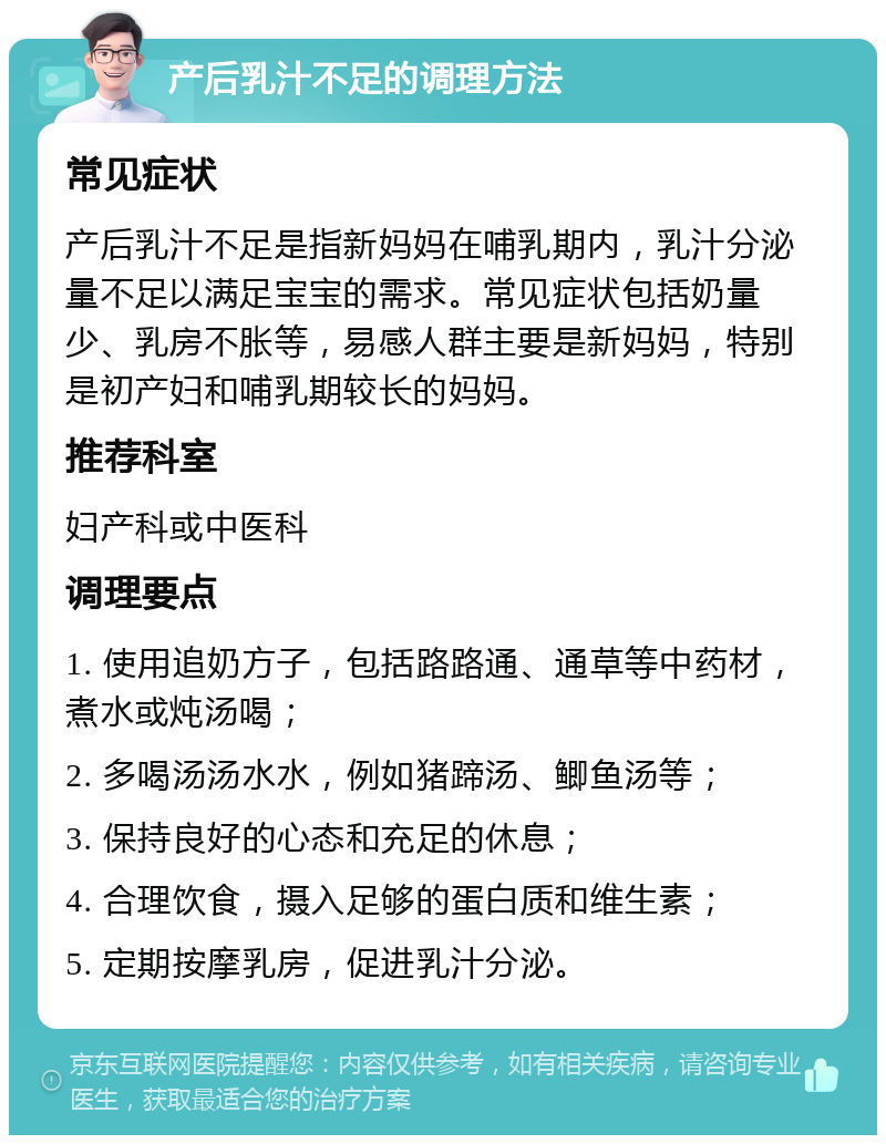 产后乳汁不足的调理方法 常见症状 产后乳汁不足是指新妈妈在哺乳期内，乳汁分泌量不足以满足宝宝的需求。常见症状包括奶量少、乳房不胀等，易感人群主要是新妈妈，特别是初产妇和哺乳期较长的妈妈。 推荐科室 妇产科或中医科 调理要点 1. 使用追奶方子，包括路路通、通草等中药材，煮水或炖汤喝； 2. 多喝汤汤水水，例如猪蹄汤、鲫鱼汤等； 3. 保持良好的心态和充足的休息； 4. 合理饮食，摄入足够的蛋白质和维生素； 5. 定期按摩乳房，促进乳汁分泌。