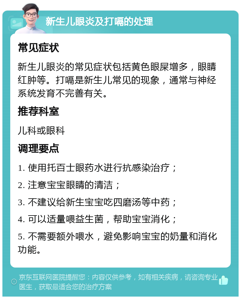 新生儿眼炎及打嗝的处理 常见症状 新生儿眼炎的常见症状包括黄色眼屎增多，眼睛红肿等。打嗝是新生儿常见的现象，通常与神经系统发育不完善有关。 推荐科室 儿科或眼科 调理要点 1. 使用托百士眼药水进行抗感染治疗； 2. 注意宝宝眼睛的清洁； 3. 不建议给新生宝宝吃四磨汤等中药； 4. 可以适量喂益生菌，帮助宝宝消化； 5. 不需要额外喂水，避免影响宝宝的奶量和消化功能。