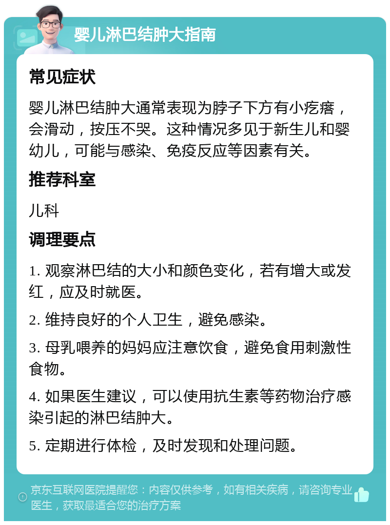 婴儿淋巴结肿大指南 常见症状 婴儿淋巴结肿大通常表现为脖子下方有小疙瘩，会滑动，按压不哭。这种情况多见于新生儿和婴幼儿，可能与感染、免疫反应等因素有关。 推荐科室 儿科 调理要点 1. 观察淋巴结的大小和颜色变化，若有增大或发红，应及时就医。 2. 维持良好的个人卫生，避免感染。 3. 母乳喂养的妈妈应注意饮食，避免食用刺激性食物。 4. 如果医生建议，可以使用抗生素等药物治疗感染引起的淋巴结肿大。 5. 定期进行体检，及时发现和处理问题。