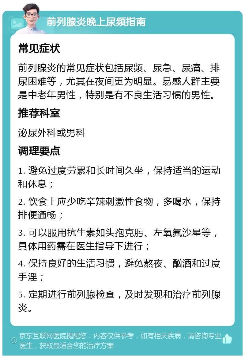 前列腺炎晚上尿频指南 常见症状 前列腺炎的常见症状包括尿频、尿急、尿痛、排尿困难等，尤其在夜间更为明显。易感人群主要是中老年男性，特别是有不良生活习惯的男性。 推荐科室 泌尿外科或男科 调理要点 1. 避免过度劳累和长时间久坐，保持适当的运动和休息； 2. 饮食上应少吃辛辣刺激性食物，多喝水，保持排便通畅； 3. 可以服用抗生素如头孢克肟、左氧氟沙星等，具体用药需在医生指导下进行； 4. 保持良好的生活习惯，避免熬夜、酗酒和过度手淫； 5. 定期进行前列腺检查，及时发现和治疗前列腺炎。