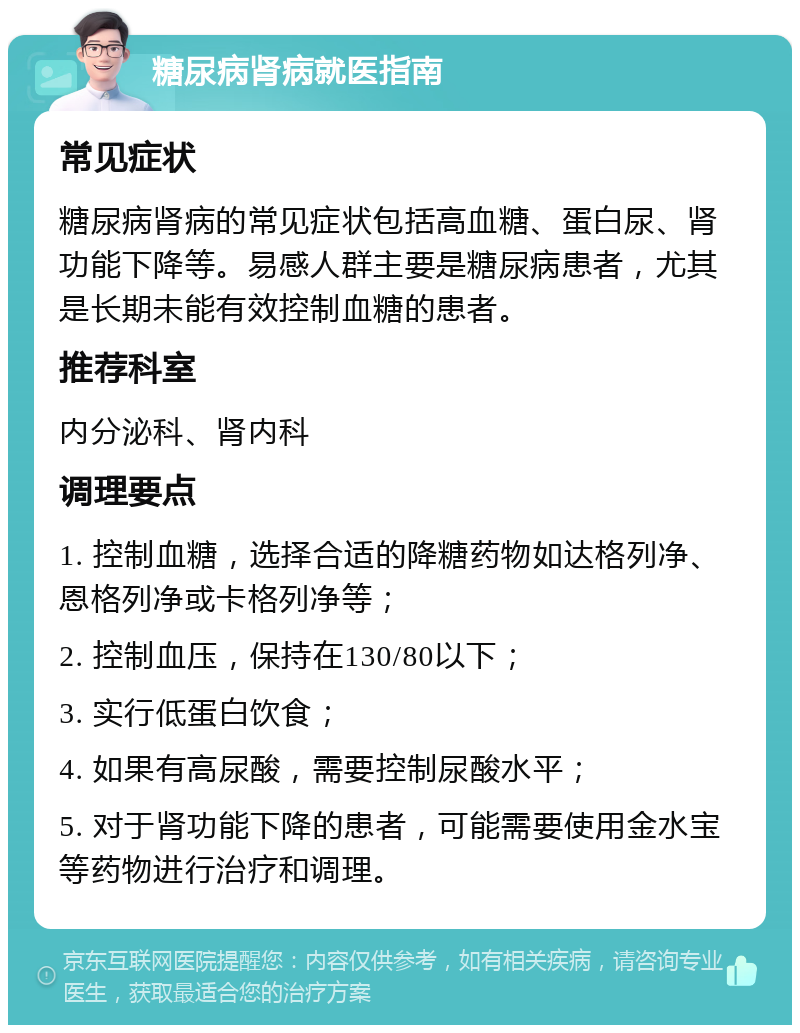 糖尿病肾病就医指南 常见症状 糖尿病肾病的常见症状包括高血糖、蛋白尿、肾功能下降等。易感人群主要是糖尿病患者，尤其是长期未能有效控制血糖的患者。 推荐科室 内分泌科、肾内科 调理要点 1. 控制血糖，选择合适的降糖药物如达格列净、恩格列净或卡格列净等； 2. 控制血压，保持在130/80以下； 3. 实行低蛋白饮食； 4. 如果有高尿酸，需要控制尿酸水平； 5. 对于肾功能下降的患者，可能需要使用金水宝等药物进行治疗和调理。