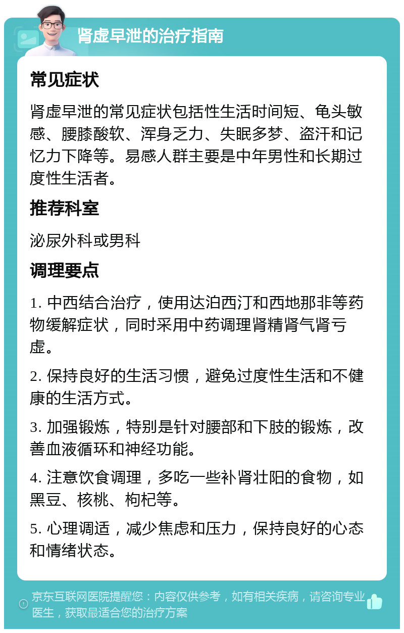 肾虚早泄的治疗指南 常见症状 肾虚早泄的常见症状包括性生活时间短、龟头敏感、腰膝酸软、浑身乏力、失眠多梦、盗汗和记忆力下降等。易感人群主要是中年男性和长期过度性生活者。 推荐科室 泌尿外科或男科 调理要点 1. 中西结合治疗，使用达泊西汀和西地那非等药物缓解症状，同时采用中药调理肾精肾气肾亏虚。 2. 保持良好的生活习惯，避免过度性生活和不健康的生活方式。 3. 加强锻炼，特别是针对腰部和下肢的锻炼，改善血液循环和神经功能。 4. 注意饮食调理，多吃一些补肾壮阳的食物，如黑豆、核桃、枸杞等。 5. 心理调适，减少焦虑和压力，保持良好的心态和情绪状态。