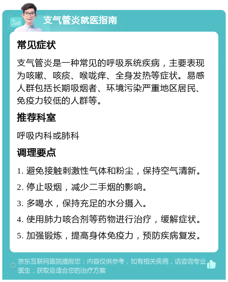 支气管炎就医指南 常见症状 支气管炎是一种常见的呼吸系统疾病，主要表现为咳嗽、咳痰、喉咙痒、全身发热等症状。易感人群包括长期吸烟者、环境污染严重地区居民、免疫力较低的人群等。 推荐科室 呼吸内科或肺科 调理要点 1. 避免接触刺激性气体和粉尘，保持空气清新。 2. 停止吸烟，减少二手烟的影响。 3. 多喝水，保持充足的水分摄入。 4. 使用肺力咳合剂等药物进行治疗，缓解症状。 5. 加强锻炼，提高身体免疫力，预防疾病复发。