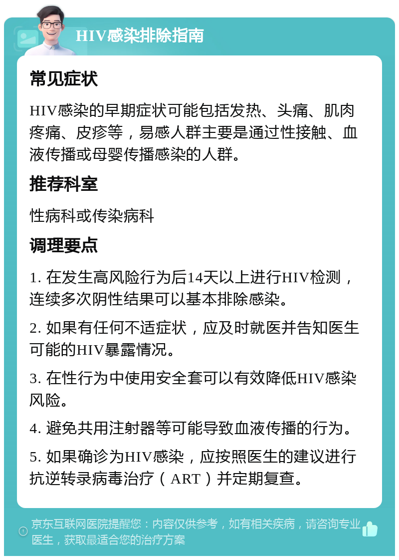 HIV感染排除指南 常见症状 HIV感染的早期症状可能包括发热、头痛、肌肉疼痛、皮疹等，易感人群主要是通过性接触、血液传播或母婴传播感染的人群。 推荐科室 性病科或传染病科 调理要点 1. 在发生高风险行为后14天以上进行HIV检测，连续多次阴性结果可以基本排除感染。 2. 如果有任何不适症状，应及时就医并告知医生可能的HIV暴露情况。 3. 在性行为中使用安全套可以有效降低HIV感染风险。 4. 避免共用注射器等可能导致血液传播的行为。 5. 如果确诊为HIV感染，应按照医生的建议进行抗逆转录病毒治疗（ART）并定期复查。