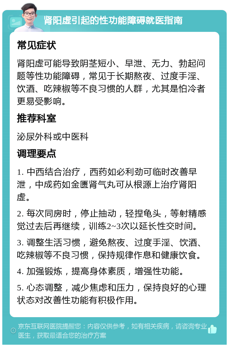 肾阳虚引起的性功能障碍就医指南 常见症状 肾阳虚可能导致阴茎短小、早泄、无力、勃起问题等性功能障碍，常见于长期熬夜、过度手淫、饮酒、吃辣椒等不良习惯的人群，尤其是怕冷者更易受影响。 推荐科室 泌尿外科或中医科 调理要点 1. 中西结合治疗，西药如必利劲可临时改善早泄，中成药如金匮肾气丸可从根源上治疗肾阳虚。 2. 每次同房时，停止抽动，轻捏龟头，等射精感觉过去后再继续，训练2~3次以延长性交时间。 3. 调整生活习惯，避免熬夜、过度手淫、饮酒、吃辣椒等不良习惯，保持规律作息和健康饮食。 4. 加强锻炼，提高身体素质，增强性功能。 5. 心态调整，减少焦虑和压力，保持良好的心理状态对改善性功能有积极作用。