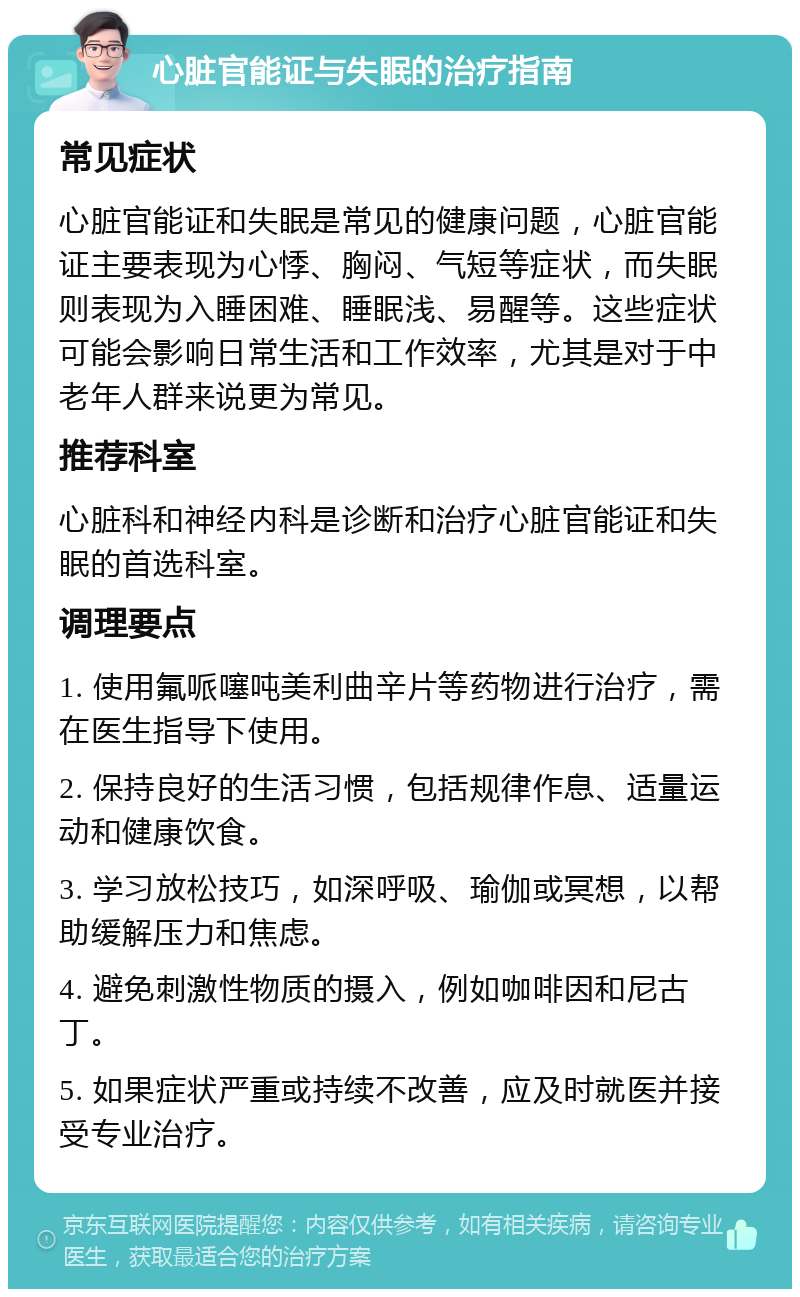 心脏官能证与失眠的治疗指南 常见症状 心脏官能证和失眠是常见的健康问题，心脏官能证主要表现为心悸、胸闷、气短等症状，而失眠则表现为入睡困难、睡眠浅、易醒等。这些症状可能会影响日常生活和工作效率，尤其是对于中老年人群来说更为常见。 推荐科室 心脏科和神经内科是诊断和治疗心脏官能证和失眠的首选科室。 调理要点 1. 使用氟哌噻吨美利曲辛片等药物进行治疗，需在医生指导下使用。 2. 保持良好的生活习惯，包括规律作息、适量运动和健康饮食。 3. 学习放松技巧，如深呼吸、瑜伽或冥想，以帮助缓解压力和焦虑。 4. 避免刺激性物质的摄入，例如咖啡因和尼古丁。 5. 如果症状严重或持续不改善，应及时就医并接受专业治疗。