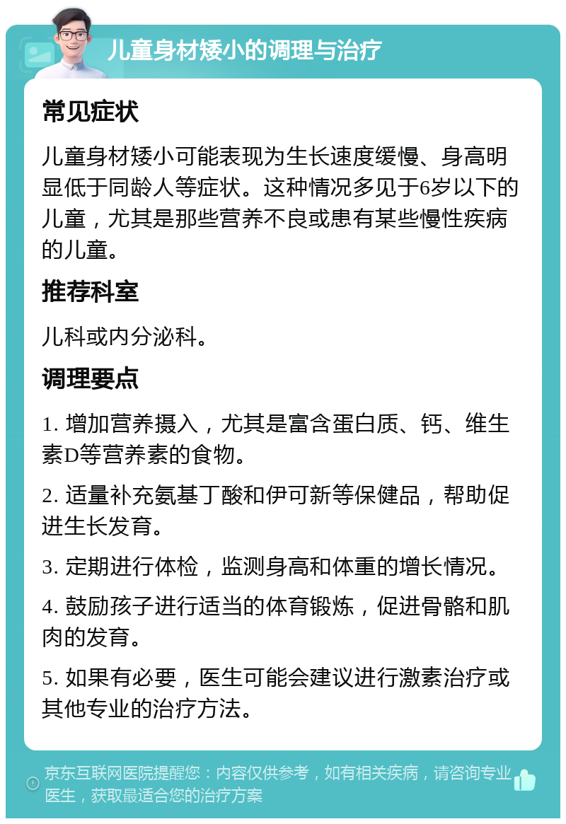 儿童身材矮小的调理与治疗 常见症状 儿童身材矮小可能表现为生长速度缓慢、身高明显低于同龄人等症状。这种情况多见于6岁以下的儿童，尤其是那些营养不良或患有某些慢性疾病的儿童。 推荐科室 儿科或内分泌科。 调理要点 1. 增加营养摄入，尤其是富含蛋白质、钙、维生素D等营养素的食物。 2. 适量补充氨基丁酸和伊可新等保健品，帮助促进生长发育。 3. 定期进行体检，监测身高和体重的增长情况。 4. 鼓励孩子进行适当的体育锻炼，促进骨骼和肌肉的发育。 5. 如果有必要，医生可能会建议进行激素治疗或其他专业的治疗方法。