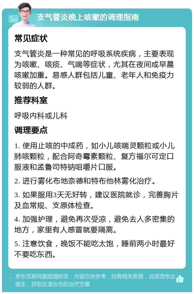 支气管炎晚上咳嗽的调理指南 常见症状 支气管炎是一种常见的呼吸系统疾病，主要表现为咳嗽、咳痰、气喘等症状，尤其在夜间或早晨咳嗽加重。易感人群包括儿童、老年人和免疫力较弱的人群。 推荐科室 呼吸内科或儿科 调理要点 1. 使用止咳的中成药，如小儿咳喘灵颗粒或小儿肺咳颗粒，配合阿奇霉素颗粒、复方福尔可定口服液和孟鲁司特钠咀嚼片口服。 2. 进行雾化布地奈德和特布他林雾化治疗。 3. 如果服用3天无好转，建议医院就诊，完善胸片及血常规、支原体检查。 4. 加强护理，避免再次受凉，避免去人多密集的地方，家里有人感冒就要隔离。 5. 注意饮食，晚饭不能吃太饱，睡前两小时最好不要吃东西。